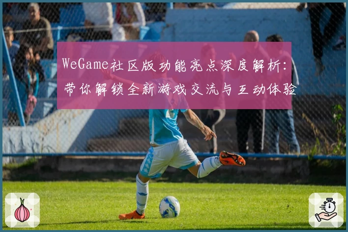 WeGame社区版功能亮点深度解析：带你解锁全新游戏交流与互动体验