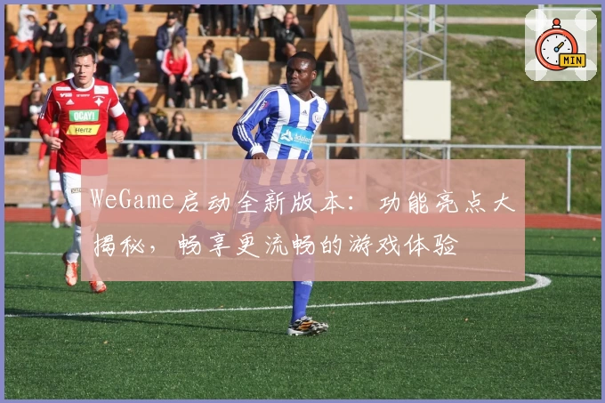 WeGame启动全新版本：功能亮点大揭秘，畅享更流畅的游戏体验