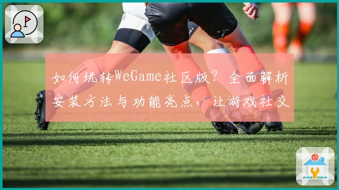 如何玩转WeGame社区版?全面解析安装方法与功能亮点,让游戏社交更轻松