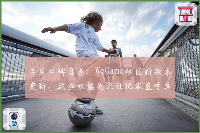 年度口碑盘点：WeGame社区新版本更新，这些功能亮点让玩家直呼真香！