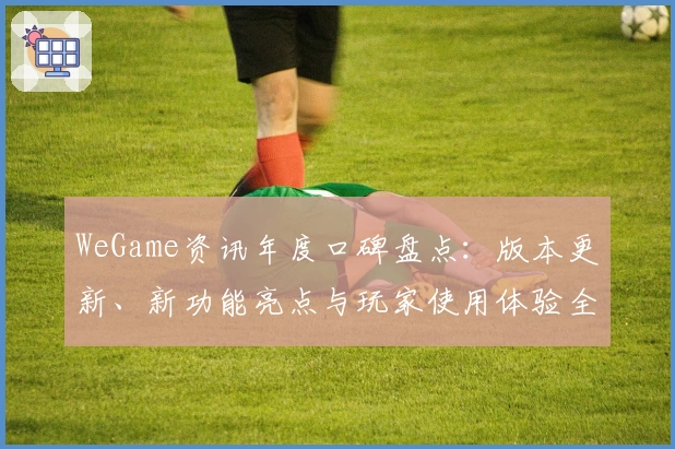 WeGame资讯年度口碑盘点:版本更新、新功能亮点与玩家使用体验全面解析