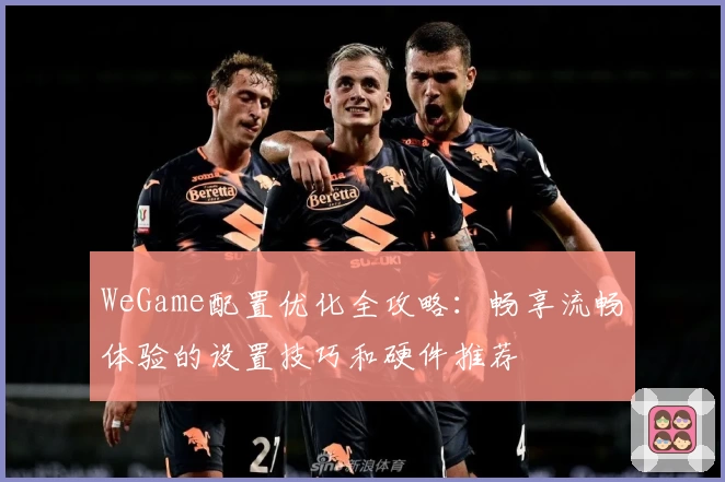 WeGame配置优化全攻略：畅享流畅体验的设置技巧和硬件推荐