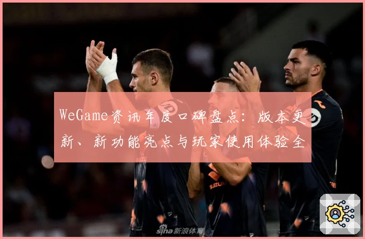 WeGame资讯年度口碑盘点:版本更新、新功能亮点与玩家使用体验全面解析