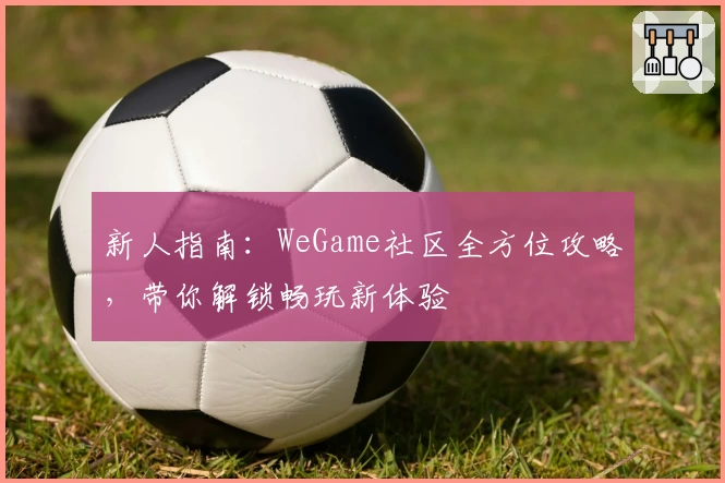 新人指南：WeGame社区全方位攻略，带你解锁畅玩新体验