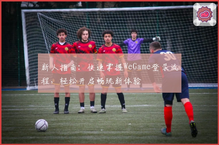 新人指南:快速掌握WeGame登录流程,轻松开启畅玩新体验