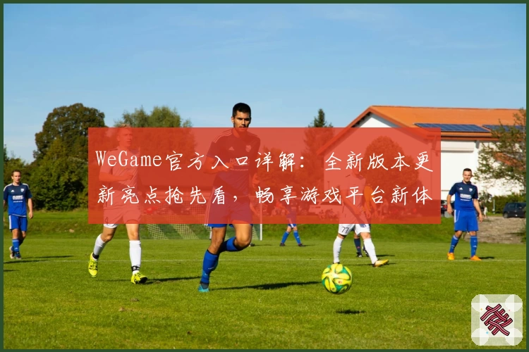 WeGame官方入口详解：全新版本更新亮点抢先看，畅享游戏平台新体验