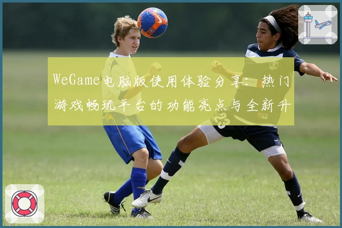 WeGame电脑版使用体验分享：热门游戏畅玩平台的功能亮点与全新升级解析