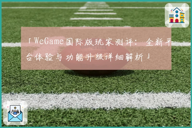 「WeGame国际版玩家测评：全新平台体验与功能升级详细解析」