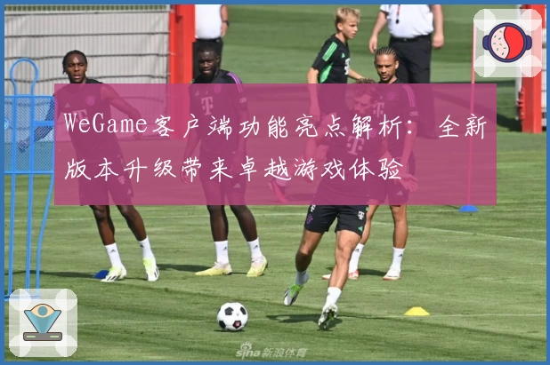 WeGame客户端功能亮点解析：全新版本升级带来卓越游戏体验