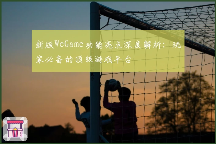 新版WeGame功能亮点深度解析：玩家必备的顶级游戏平台
