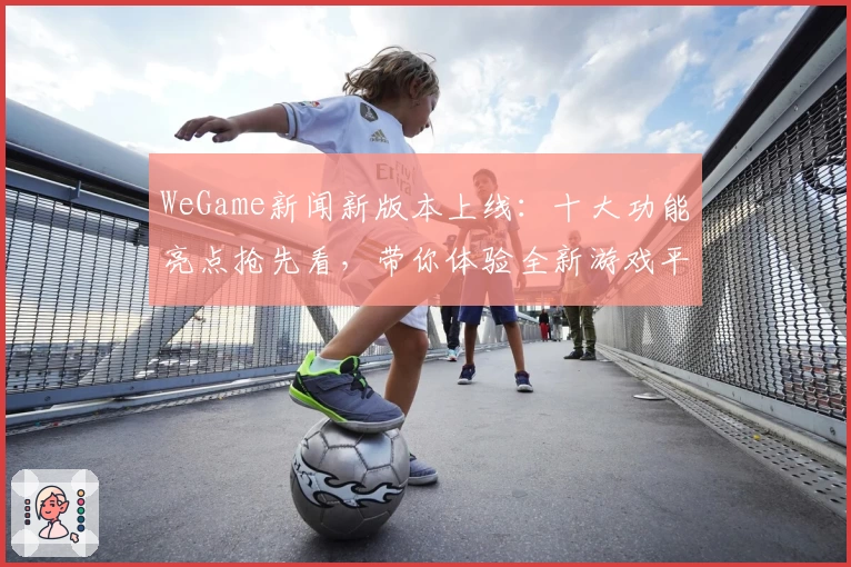 WeGame新闻新版本上线：十大功能亮点抢先看，带你体验全新游戏平台魅力