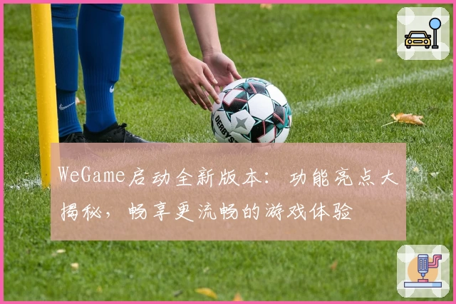 WeGame启动全新版本：功能亮点大揭秘，畅享更流畅的游戏体验