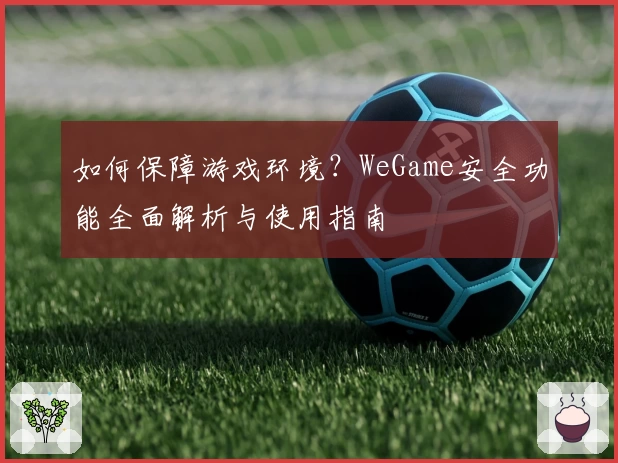 如何保障游戏环境？WeGame安全功能全面解析与使用指南