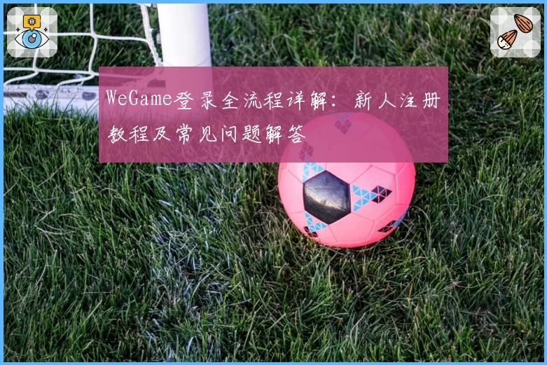 WeGame登录全流程详解:新人注册教程及常见问题解答