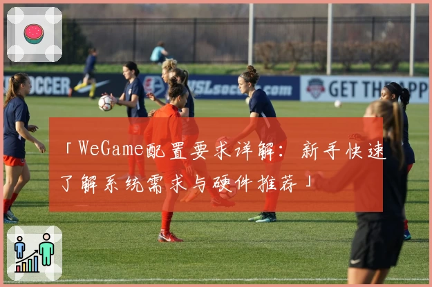 「WeGame配置要求详解：新手快速了解系统需求与硬件推荐」
