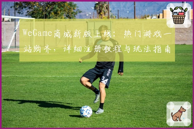 WeGame商城新版上线：热门游戏一站购齐，详细注册教程与玩法指南奉上