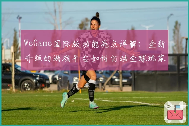 WeGame国际版功能亮点详解：全新升级的游戏平台如何打动全球玩家