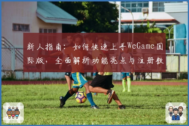 新人指南：如何快速上手WeGame国际版，全面解析功能亮点与注册教程