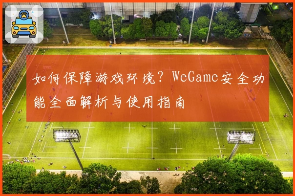 如何保障游戏环境？WeGame安全功能全面解析与使用指南