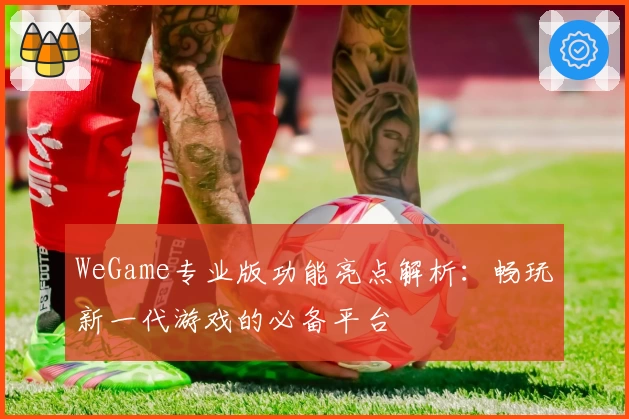 WeGame专业版功能亮点解析：畅玩新一代游戏的必备平台