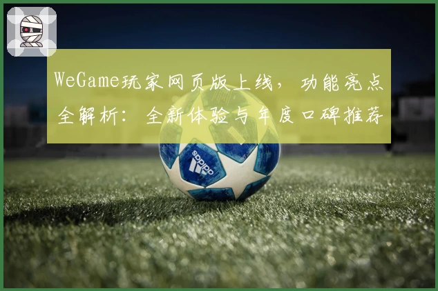 WeGame玩家网页版上线，功能亮点全解析：全新体验与年度口碑推荐