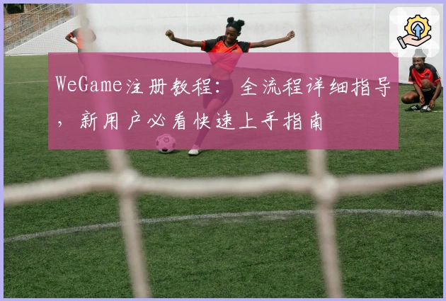 WeGame注册教程：全流程详细指导，新用户必看快速上手指南