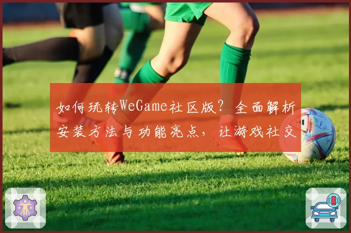 如何玩转WeGame社区版?全面解析安装方法与功能亮点,让游戏社交更轻松