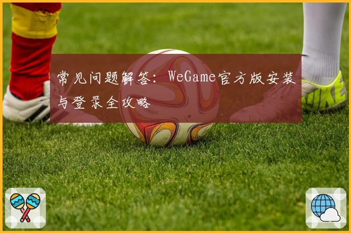 常见问题解答：WeGame官方版安装与登录全攻略