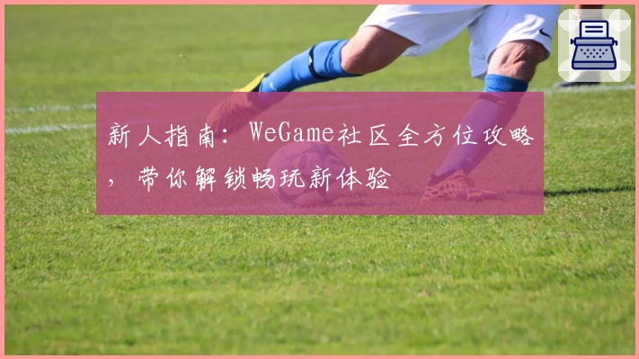 新人指南：WeGame社区全方位攻略，带你解锁畅玩新体验