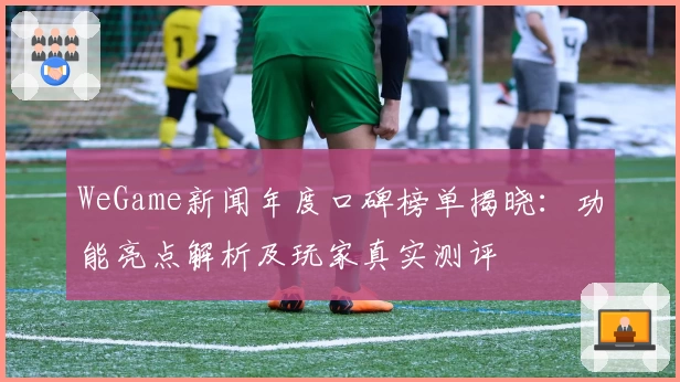 WeGame新闻年度口碑榜单揭晓:功能亮点解析及玩家真实测评