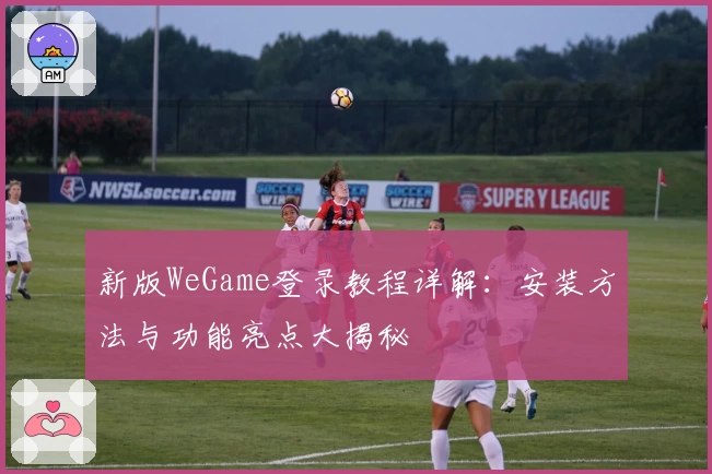 新版WeGame登录教程详解：安装方法与功能亮点大揭秘