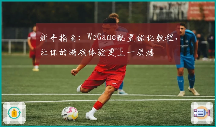 新手指南：WeGame配置优化教程，让你的游戏体验更上一层楼