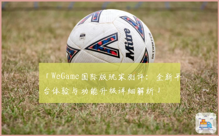 「WeGame国际版玩家测评：全新平台体验与功能升级详细解析」